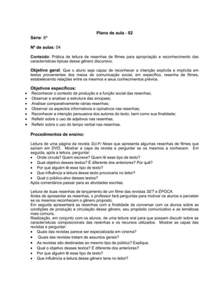 Plano de aula - 02
Série: 8ª
Nº de aulas: 04
Conteúdo: Prática de leitura de resenhas de filmes para apropriação e reconhecimento das
características típicas desse gênero discursivo.
Objetivo geral: Que o aluno seja capaz de reconhecer a intenção explícita e implícita em
textos provenientes dos meios de comunicação social, em específico, resenha de filmes,
estabelecendo relações entre os mesmos e seus conhecimentos prévios.
Objetivos específicos:
• Reconhecer o contexto de produção e a função social das resenhas;
• Observar e analisar a estrutura das sinopses;
• Analisar comparativamente várias resenhas;
• Observar os aspectos informativos e opinativos nas resenhas;
• Reconhecer a intenção persuasiva dos autores do texto, bem como sua finalidade;
• Refletir sobre o uso de adjetivos nas resenhas.
• Refletir sobre o uso do tempo verbal nas resenhas.
Procedimentos de ensino:
Leitura de uma página da revista Sci-Fi News que apresenta algumas resenhas de filmes que
saíram em DVD. Mostrar a capa da revista e perguntar se os mesmos a conhecem. Em
seguida, após a leitura, perguntar:
• Onde circula? Quem escreve? Quem lê esse tipo de texto?
• Qual objetivo desses textos? É diferente dos anteriores? Por quê?
• Por que alguém lê esse tipo de texto?
• Que influência a leitura desse texto provocaria no leitor?
• Qual o público-alvo desses textos?
Após comentários passar para as atividades escritas.
Leitura de duas resenhas de lançamento de um filme das revistas SET e ÉPOCA.
Antes de apresentar as resenhas, o professor fará perguntas para motivar os alunos e perceber
se os mesmos reconhecem o gênero proposto.
Em seguida apresentará as resenhas com a finalidade de conversar com os alunos sobre as
condições de produção e circulação desse gênero, seu propósito comunicativo e as temáticas
mais comuns.
Realização, em conjunto com os alunos, de uma leitura oral para que possam discutir sobre as
características composicionais das resenhas e os recursos utilizados. Mostrar as capas das
revistas e perguntar:
• Quais das revistas parece ser especializada em cinema?
• Quais das revistas tratam de assuntos gerais?
• As revistas são destinadas ao mesmo tipo de público? Explique.
• Qual o objetivo desses textos? É diferente dos anteriores?
• Por que alguém lê esse tipo de texto?
• Que influência a leitura desse gênero teria no leitor?
 
