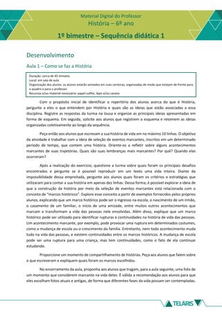 Material Digital do Professor
História – 6º ano
1º bimestre – Sequência didática 1
Desenvolvimento
Aula 1 – Como se faz a História
Duração: cerca de 45 minutos
Local: em sala de aula
Organização dos alunos: os alunos estarão sentados em suas carteiras, organizadas de modo que estejam de frente para
o quadro e para o professor
Recursos e/ou material necessário: papel sulfite, lápis e/ou caneta
Com o propósito inicial de identificar o repertório dos alunos acerca do que é História,
pergunte a eles o que entendem por História e quais são as ideias que estão associadas a essa
disciplina. Registre as respostas da turma na lousa e organize as principais ideias apresentadas em
forma de esquema. Em seguida, solicite aos alunos que registrem o esquema e retomem as ideias
organizadas coletivamente ao longo da sequência.
Peça então aos alunos que escrevam a sua história de vida em no máximo 10 linhas. O objetivo
da atividade é trabalhar com a ideia de seleção de eventos marcantes, inscritos em um determinado
período de tempo, que contem uma história. Oriente-os a refletir sobre alguns acontecimentos
marcantes de suas trajetórias. Quais são suas lembranças mais marcantes? Por quê? Quando elas
ocorreram?
Após a realização do exercício, questione a turma sobre quais foram os principais desafios
encontrados e pergunte se é possível reproduzir em um texto uma vida inteira. Diante da
impossibilidade dessa empreitada, pergunte aos alunos quais foram os critérios e estratégias que
utilizaram para contar a sua história em apenas dez linhas. Dessa forma, é possível explorar a ideia de
que a construção da história por meio da seleção de eventos marcantes está relacionada com o
conceito de “marcos históricos”. Explore esse conceito a partir de exemplos fornecidos pelos próprios
alunos, explicando que um marco histórico pode ser o ingresso na escola, o nascimento de um irmão,
o casamento de um familiar, o início de uma amizade, entre muitos outros acontecimentos que
marcam e transformam a vida das pessoas nele envolvidas. Além disso, explique que um marco
histórico pode ser utilizado para identificar rupturas e continuidades na história de vida das pessoas.
Um acontecimento marcante, por exemplo, pode provocar uma ruptura em determinados costumes,
como a mudança de escola ou o crescimento da família. Entretanto, nem todo acontecimento muda
tudo na vida das pessoas, e existem continuidades entre os marcos históricos. A mudança de escola
pode ser uma ruptura para uma criança, mas tem continuidades, como o fato de ela continuar
estudando.
Proporcione um momento de compartilhamento de histórias. Peça aos alunos que falem sobre
o que escreveram e expliquem quais foram os marcos escolhidos.
No encerramento da aula, proponha aos alunos que tragam, para a aula seguinte, uma foto de
um momento que considerem marcante na vida deles. É válida a recomendação aos alunos para que
eles escolham fotos atuais e antigas, de forma que diferentes fases da vida possam ser contempladas.
 