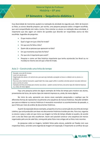 Material Digital do Professor
História – 6º ano
1º bimestre – Sequência didática 1
Essa diversidade de momentos ajudará na realização da atividade da segunda aula. Além de levarem
as fotos, os alunos deverão preparar, por escrito, uma pequena pesquisa sobre a imagem escolhida,
que será compartilhada com toda a turma. Para orientar os alunos na realização dessa atividade, é
importante que eles sigam um roteiro de questões que deverão ser respondidas acerca da foto
escolhida. Sugestões de perguntas:
• O que mostra a foto?
• Qual o lugar em que a foto foi tirada?
• Em que ano foi feita a foto?
• Quem são as pessoas que aparecem na foto?
• Em que momento essa foto foi feita?
• Por que ela é importante para você?
• Pesquise e conte um fato histórico importante que tenha acontecido (no Brasil ou no
mundo) no mesmo ano em que a foto foi tirada.
Aula 2 – Construindo uma linha do tempo
Duração: cerca de 45 minutos
Local: em sala de aula
Organização dos alunos: em semicírculo, para que seja realizada a projeção na lousa e o debate com os alunos e o
professor
Recursos e/ou material necessário: papel kraft, fita-crepe, papel sulfite e canetões coloridos (pincel marcador atômico)
para a escrita em cartaz
Exemplos de linhas do tempo para mostrar aos alunos – podem constar de livros, de outros tipos de material impresso
ou, ainda, de meios digitais
Faça uma pesquisa prévia de alguns exemplos de linhas do tempo para mostrar aos alunos,
provenientes de livros, de outros tipos de material impresso ou, ainda, de meios digitais.
No início da aula, apresente aos alunos esses exemplos pesquisados e explique que há
diferentes formas de representar visualmente uma sequência de marcos históricos. Ressalte também
que para se elaborar os marcos históricos é necessário reconstituir os acontecimentos do passado, o
que é feito por meio da análise de documentos históricos.
A partir da exposição desses exemplos, proponha à turma a construção de uma linha do tempo
coletiva, que será produzida com base nos documentos históricos trazidos por eles. Para isso, organize
os alunos e peça a cada um que insira sua imagem na linha do tempo afixada no quadro, de acordo
com o ano das fotos que eles escolheram. Assim será possível construir uma sequência de marcos
organizados pelo ano de cada foto, começando pelas fotos mais antigas até as fotos mais recentes.
As pesquisas sobre as imagens, também feitas pelos alunos, poderão ser fixadas com suas
respectivas fotos, servindo como legenda da imagem em exposição. É importante se certificar de que
 