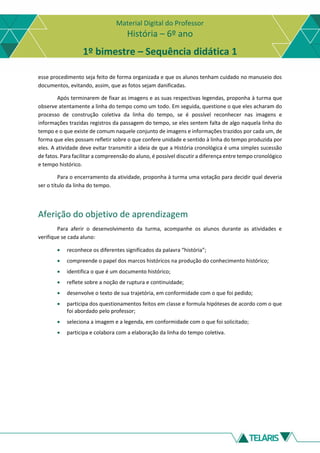 Material Digital do Professor
História – 6º ano
1º bimestre – Sequência didática 1
esse procedimento seja feito de forma organizada e que os alunos tenham cuidado no manuseio dos
documentos, evitando, assim, que as fotos sejam danificadas.
Após terminarem de fixar as imagens e as suas respectivas legendas, proponha à turma que
observe atentamente a linha do tempo como um todo. Em seguida, questione o que eles acharam do
processo de construção coletiva da linha do tempo, se é possível reconhecer nas imagens e
informações trazidas registros da passagem do tempo, se eles sentem falta de algo naquela linha do
tempo e o que existe de comum naquele conjunto de imagens e informações trazidos por cada um, de
forma que eles possam refletir sobre o que confere unidade e sentido à linha do tempo produzida por
eles. A atividade deve evitar transmitir a ideia de que a História cronológica é uma simples sucessão
de fatos. Para facilitar a compreensão do aluno, é possível discutir a diferença entre tempo cronológico
e tempo histórico.
Para o encerramento da atividade, proponha à turma uma votação para decidir qual deveria
ser o título da linha do tempo.
Aferição do objetivo de aprendizagem
Para aferir o desenvolvimento da turma, acompanhe os alunos durante as atividades e
verifique se cada aluno:
• reconhece os diferentes significados da palavra “história”;
• compreende o papel dos marcos históricos na produção do conhecimento histórico;
• identifica o que é um documento histórico;
• reflete sobre a noção de ruptura e continuidade;
• desenvolve o texto de sua trajetória, em conformidade com o que foi pedido;
• participa dos questionamentos feitos em classe e formula hipóteses de acordo com o que
foi abordado pelo professor;
• seleciona a imagem e a legenda, em conformidade com o que foi solicitado;
• participa e colabora com a elaboração da linha do tempo coletiva.
 