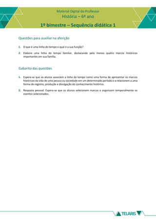 Material Digital do Professor
História – 6º ano
1º bimestre – Sequência didática 1
Questões para auxiliar na aferição
1. O que é uma linha do tempo e qual é a sua função?
2. Elabore uma linha do tempo familiar, destacando pelo menos quatro marcos históricos
importantes em sua família.
Gabarito das questões
1. Espera-se que os alunos associem a linha do tempo como uma forma de apresentar os marcos
históricos da vida de uma pessoa ou sociedade em um determinado período e a relacionem a uma
forma de registro, produção e divulgação do conhecimento histórico.
2. Resposta pessoal. Espera-se que os alunos selecionem marcos e organizem temporalmente os
eventos selecionados.
 