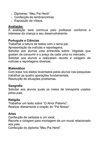  Diplomas: “Meu Pai Herói” 
 Confecção de lembrancinhas. 
 Exposição de vídeos. 
Avaliação: 
A avaliação será contínua pelo professor conforme o 
interesse da criança e seu desenvolvimento. 
Português e Ciências 
Trabalhar a leitura de textos com o tema pai; 
Apresentação de notícias e reportagens; 
Solicitar aos alunos uma entrevista sobre: Vegetais que 
gostam de consumir e o preço de cada uma no mercado; 
Solicitar aos alunos a realizarem recorte e colagem de 
notícias e reportagens diversas. 
Matemática 
Com base nos dados levantados pelos alunos nas pesquisas 
trabalhar as quatro operações fundamentais; 
Resolução de situações problemas. 
Geografia 
Solicitar aos alunos quais os meios de transporte usados 
pelos pais; 
Religião 
Trabalhar um texto sobre “O Amor Paterno”; 
Realizar diariamente a oração do “Pai Nosso”. 
Artes 
Confecção de cartazes e um varal; 
Recorte e colagem para montagem de um mural relacionado 
aos pais; 
Confecção do diploma “Meu Pai Herói”. 
