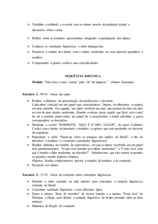  Trabalhar a oralidade e a escrita com os alunos através de produção textual e
discussões sobre o tema.
 Refletir sobre as temáticas apresentadas, instigando a participação dos alunos;
 Conhecer as variedades linguísticas e saber distingui-las;
 Promover o contato dos alunos com a cultura nordestina em seus aspectos populares e
eruditos;
 Compreender o gênero cordel e suas especificidades.
SEQUÊNCIA DIDÁTICA
Módulo: “Não troco o meu ‘oxente’ pelo ‘ok’ de ninguém.” (Ariano Suassuna)
Encontro 1: 09/10 – Início das aulas
 Realizar a dinâmica de apresentação dos professores e da turma:
Cada aluno colocará em um papel suas características. Depois, recolheremos os papeis
em uma caixinha. Em seguida, um aluno receberá um anel, que passará de mão em mão
ao som de uma música nordestina. Quando a música parar, aquele que ficou com o anel
irá até a caixinha parar retirar um papel, ler a característica e tentar adivinhar a quem
correspondem as descrições.
 Declamar o cordel “NORDESTE: AQUI É O MEU LUGAR”, do autor Carlinhos
Cordel, com o intuito de introduzir a temática e o gênero que será produzido no decorrer
da sequência;
 Reproduzir o vídeo “Stand-up sobre os sotaques das regiões do Brasil”, a fim de
introduzir a temática e o conteúdo (variedades linguísticas);
 Realizar dinâmica da caixinha de expectativas, em que os alunos receberão em um papel
dois questionamentos; “O que você entende por cultura nordestina?” e “Como você acha
que é tratado o falar nordestino na televisão?”. Solicitaremos que eles tentem responder
as questões usando palavras rimadas;
Objetivo: Sondar conhecimentos prévios a respeito da temática e do conteúdo.
 Recepção aos alunos.
Encontro 2: 13/10 – Início do conteúdo sobre variedades linguísticas
 Retomar o vídeo assistido na aula anterior para conceituar a variação linguística
existente no Brasil;
 Conceituar variedade linguística e seus diferentes tipos;
 Expor a música “festa de arromba” da Jovem Guarda e a música “Festa boa” de
Henrique e Diego, para ilustrar a variação linguística de tempo presente entre as duas
músicas;
 Dinâmica de fixação do conteúdo:
 