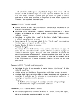 A sala será dividida em dois grupos. Um participante do grupo ficará isolado e cada um
receberá uma lista de palavras antigas e o que elas significam atualmente. Ele terá que
fazer uma mímica referente a palavra, para que através dos gestos os demais
participantes do seu grupo adivinhem a que palavra se refere. Ganha o grupo que
adivinhar a lista de palavras em menos tempo.
Encontro 3: 16/10 – Variedade regional
 Realizar a leitura do texto “Tipos de assaltantes” (gênero piada) para introdução do
conteúdo sobre variedade regional;
 Reproduzir o vídeo documentário “Nordestês: O sotaque nordestino na TV” a fim de
promover a conceituação de variedade regional, trazendo ainda a diferença entre
variedade e sotaque;
 Reproduzir e ler a música “Ciço e Luzia”, de Xico Bizerra e Carlos Villela, apresentar
a variedade regional presente na música;
 Recitar o poema de Ciço para Luzia retirado do livro “Ciço de Luzia”, com o intuito de
identificar expressões regionais contidas na obra;
 Realizar dinâmica de fixação do conteúdo:
Variando de região
Em um mapa do Brasil fixado no chão da sala, os alunos serão divididos em grupo por
região. Em uma caixa serão colocadas perguntas referentes ao conteúdo. O grupo que
começar a brincadeira jogará o dado para saber contra qual região irá competir na
rodada. Se o grupo não souber responder a pergunta passa para o outro grupo, que pode
repassar a pergunta. Um participante terá que sair da região que errar e migrar para a
região que competiu com ele. Ganha a região que conseguir acertar e ficar com mais
participantes.
Encontro 4: 20/10 – Variedade social e preconceito
 Reproduzir do vídeo de uma animação do poema “Morte e Vida Severina” de João
Cabral de Melo Neto;
 Analisar a obra, para identificação dos estereótipos nordestinos presentes no poema.
 Atividade: Cada aluno receberá uma folha em branco, na qual escreverá ou desenhará o
estereótipo do nordestino que eles acham que as pessoas concebem atualmente, e o
estereótipo do verdadeiro nordestino para eles.
 Objetivos:
1. Reflexão sobre a concepção de estereótipo nordestino ao longo do tempo.
2. Desmistificação da figura do “Nordestino analfabeto”.
Encontro 5: 30/10 – Variedade formal e informal
 Ler a adaptação para cordel do romance de Aluísio de Azevedo, O cortiço. Em seguida,
discutir com os alunos aspectos da oralidade no cordel;
 