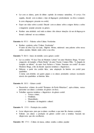  Ler com os alunos, parte do último capítulo do romance naturalista, O cortiço. Em
seguida, discutir com os alunos o tipo de linguagem predominante na obra e compará-
la com a linguagem presente no cordel;
 Expor um vídeo sobre o cordel. Discutir com os alunos sobre a origem ibérica e sobre
o imaginário popular presente no gênero.
 Realizar uma atividade oral onde os alunos irão elencar situações de uso da linguagem
formal e informal no seu cotidiano.
Encontro 6: 03/11 – Palestra sobre Cultura Nordestina
 Realizar a palestra sobre “Cultura Nordestina”.
O autor da obra Ciço de Luzia, Efigênio Moura, ministrará uma palestra sobre nossa
cultura popular, falando ainda sobre a sua obra.
Encontro 7: 06/11– Início do trabalho com o gênero cordel
 Ler os cordéis: “O Jeca Tatu de Monteiro Lobato” do autor Medeiros Braga, “O amor
cangaceiro de Lampião e Maria Bonita” do autor Vicente Campos Filho, “A chegada de
Lampião no inferno” do autor José Pacheco e “Ariano Suassuna em cordel” do autor
Medeiros Braga, a fim de discutir aspectos temáticos e linguísticos.
 Elaborar, a partir dos cordéis lidos, uma adaptação da história em cordel para
quadrinhos.
A turma será dividida em quatro grupos e os alunos produzirão cartazes recontando
através dos quadrinhos as histórias lidas.
Encontro 8: 10/11 – Gênero cordel
 Desenvolver a leitura do cordel “Romance do Pavão Misterioso”, após a leitura, vamos
apresentar aos alunos a estrutura do gênero em foco;
 Trabalhar aspectos temáticos e linguísticos do gênero cordel:
o Versos e rimas;
o Oralidade;
o Musicalidade;
o Elementos do imaginário cultural.
Encontro 9: 13/11 – Produção dos cordéis
 Levar xilogravuras para que os alunos escolham a que mais lhe chamou a atenção;
 Solicitar aos alunos a produção do gênero cordel com a temática baseada nas
xilogravuras que eles escolheram.
Encontro 10: 17/11 – Cultura de massa, cultura erudita e cultura popular
 