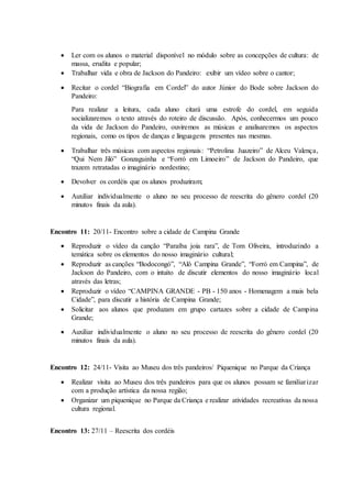  Ler com os alunos o material disponível no módulo sobre as concepções de cultura: de
massa, erudita e popular;
 Trabalhar vida e obra de Jackson do Pandeiro: exibir um vídeo sobre o cantor;
 Recitar o cordel “Biografia em Cordel” do autor Júnior do Bode sobre Jackson do
Pandeiro:
Para realizar a leitura, cada aluno citará uma estrofe do cordel, em seguida
socializaremos o texto através do roteiro de discussão. Após, conhecermos um pouco
da vida de Jackson do Pandeiro, ouviremos as músicas e analisaremos os aspectos
regionais, como os tipos de danças e linguagens presentes nas mesmas.
 Trabalhar três músicas com aspectos regionais: “Petrolina Juazeiro” de Alceu Valença,
“Qui Nem Jiló” Gonzaguinha e “Forró em Limoeiro” de Jackson do Pandeiro, que
trazem retratadas o imaginário nordestino;
 Devolver os cordéis que os alunos produziram;
 Auxiliar individualmente o aluno no seu processo de reescrita do gênero cordel (20
minutos finais da aula).
Encontro 11: 20/11- Encontro sobre a cidade de Campina Grande
 Reproduzir o vídeo da canção “Paraíba joia rara”, de Tom Oliveira, introduzindo a
temática sobre os elementos do nosso imaginário cultural;
 Reproduzir as canções “Bodocongó”, “Alô Campina Grande”, “Forró em Campina”, de
Jackson do Pandeiro, com o intuito de discutir elementos do nosso imaginário local
através das letras;
 Reproduzir o vídeo “CAMPINA GRANDE - PB - 150 anos - Homenagem a mais bela
Cidade”, para discutir a história de Campina Grande;
 Solicitar aos alunos que produzam em grupo cartazes sobre a cidade de Campina
Grande;
 Auxiliar individualmente o aluno no seu processo de reescrita do gênero cordel (20
minutos finais da aula).
Encontro 12: 24/11- Visita ao Museu dos três pandeiros/ Piquenique no Parque da Criança
 Realizar visita ao Museu dos três pandeiros para que os alunos possam se familiarizar
com a produção artística da nossa região;
 Organizar um piquenique no Parque da Criança e realizar atividades recreativas da nossa
cultura regional.
Encontro 13: 27/11 – Reescrita dos cordéis
 