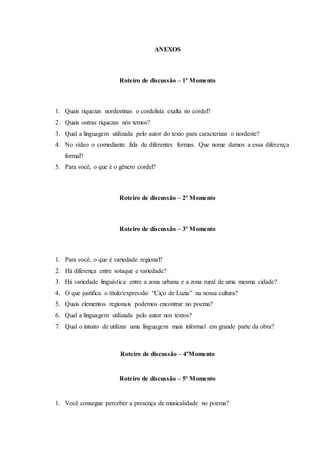 ANEXOS
Roteiro de discussão – 1º Momento
1. Quais riquezas nordestinas o cordelista exalta no cordel?
2. Quais outras riquezas nós temos?
3. Qual a linguagem utilizada pelo autor do texto para caracterizar o nordeste?
4. No vídeo o comediante fala de diferentes formas. Que nome damos a essa diferença
formal?
5. Para você, o que é o gênero cordel?
Roteiro de discussão – 2º Momento
Roteiro de discussão – 3º Momento
1. Para você, o que é variedade regional?
2. Há diferença entre sotaque e variedade?
3. Há variedade linguística entre a zona urbana e a zona rural de uma mesma cidade?
4. O que justifica o título/expressão “Ciço de Luzia” na nossa cultura?
5. Quais elementos regionais podemos encontrar no poema?
6. Qual a linguagem utilizada pelo autor nos textos?
7. Qual o intuito de utilizar uma linguagem mais informal em grande parte da obra?
Roteiro de discussão – 4ºMomento
Roteiro de discussão – 5º Momento
1. Você consegue perceber a presença de musicalidade no poema?
 