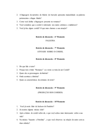 2. A linguagem da narrativa de Aluízio de Azevedo apresenta musicalidade ou palavras
pertencentes a língua falada?
3. Como você define a linguagem presente no romance?
4. Você considera que o cordel é valorizado nos meios artísticos e midiáticos?
5. Você já leu algum cordel? O que mais chamou a sua atenção?
Roteiro de discussão – 6º Momento
PALESTRA
Roteiro de discussão – 7º Momento
ATIVIADE SOBRE O CORDEL
Roteiro de discussão – 8º Momento
1. Do que fala o texto?
2. Porque tem o título “Romance” se o texto se trata de um Cordel?
3. Quais são os personagens da história?
4. Onde acontece a história?
5. Quais as características da estrutura do texto?
Roteiro de discussão – 9º Momento
(PRODUÇÃO DOS CORDEIS)
Roteiro de discussão – 10ºMomento
1. Você já ouviu falar de Jackson do Pandeiro?
2. Já escutou alguma música dele?
3. Após a leitura do cordel sobre ele, o que você achou mais interessante sobre a sua
vida?
4. Na música “Juazeiro e Petrolina” , o que você observou na relação do autor com as
duas cidades?
 
