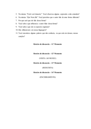 5. Na música “Forró em Limoeiro” Você observou alguma expressão e não entendeu?
6. Na música “Qui Nem Jiló” Você percebeu que o autor fala de uma forma diferente?
7. Por que será que ele fala dessa forma?
8. Você sabe o que influencia o autor falar dessa forma?
9. Você sabe o que são os aspectos regionais?
10. Eles influenciam em nossa linguagem?
11. Você encontrou alguma palavra que não conhecia, ou que está em desuso, nessas
canções?
Roteiro de discussão – 11º Momento
Roteiro de discussão – 12º Momento
(VISITA AO MUSEU)
Roteiro de discussão – 13º Momento
(REESCRITA)
Roteiro de discussão – 14º Momento
(ENCERRAMENTO)
 