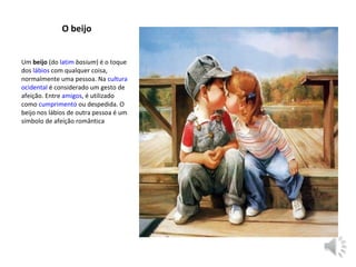 Um beijo (do latim basium) é o toque 
dos lábios com qualquer coisa, 
normalmente uma pessoa. Na cultura 
ocidental é considerado um gesto de 
afeição. Entre amigos, é utilizado 
como cumprimento ou despedida. O 
beijo nos lábios de outra pessoa é um 
símbolo de afeição romântica
O beijo
 