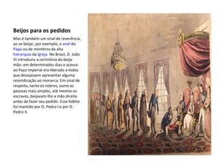 Beijos para os pedidos
Mas é também um sinal de reverência,
ao se beijar, por exemplo, o anel do
Papa ou de membros da alta
hierarquia da Igreja. No Brasil, D. João
VI introduziu a cerimônia do beija-
mão: em determinados dias o acesso
ao Paço Imperial era liberado a todos
que desejassem apresentar alguma
reivindicação ao monarca. Em sinal de
respeito, tanto os nobres, como as
pessoas mais simples, até mesmo os
escravos, beijavam-lhe a mão direita
antes de fazer seu pedido. Esse hábito
foi mantido por D. Pedro I e por D.
Pedro II.
 