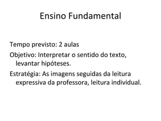 Ensino Fundamental
Tempo previsto: 2 aulas
Objetivo: Interpretar o sentido do texto,
levantar hipóteses.
Estratégia: As imagens seguidas da leitura
expressiva da professora, leitura individual.
 