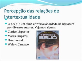 Percepção das relações de
intertextualidade
O beijo é um tema universal abordado na literatura
por diversos autores. Vejamos alguns:
Clarice Lispector
Márcia Kupstas
Drummond
Walcyr Carrasco
 