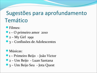 Sugestões para aprofundamento
Temático
Filmes:
1 – O primeiro amor 2010
2 – My Girl 1991
3 – Confissões de Adolescentes
Músicas:
1 – Primeiro Beijo - João Victor
2 – Um Beijo - Luan Santana
3 – Um Beijo Seu - Jota Quest
 