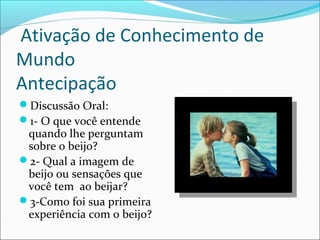 Ativação de Conhecimento de
Mundo
Antecipação
Discussão Oral:
1- O que você entende
quando lhe perguntam
sobre o beijo?
2- Qual a imagem de
beijo ou sensações que
você tem ao beijar?
3-Como foi sua primeira
experiência com o beijo?
 