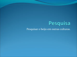 Pesquisar o beijo em outras culturas.
 