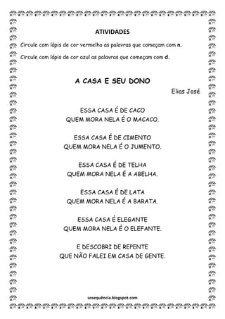 sosequência.blogspot.com
ATIVIDADES
Circule com lápis de cor vermelho as palavras que começam com n.
Circule com lápis de cor azul as palavras que começam com d.
A CASA E SEU DONO
Elias José
ESSA CASA É DE CACO
QUEM MORA NELA É O MACACO.
ESSA CASA É DE CIMENTO
QUEM MORA NELA É O JUMENTO.
ESSA CASA É DE TELHA
QUEM MORA NELA É A ABELHA.
ESSA CASA É DE LATA
QUEM MORA NELA É A BARATA.
ESSA CASA É ELEGANTE
QUEM MORA NELA É O ELEFANTE.
E DESCOBRI DE REPENTE
QUE NÃO FALEI EM CASA DE GENTE.
 