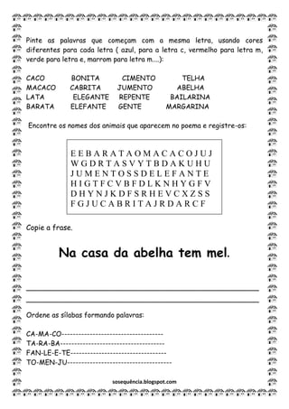 sosequência.blogspot.com
Pinte as palavras que começam com a mesma letra, usando cores
diferentes para cada letra ( azul, para a letra c, vermelho para letra m,
verde para letra e, marrom para letra m....):
CACO BONITA CIMENTO TELHA
MACACO CABRITA JUMENTO ABELHA
LATA ELEGANTE REPENTE BAILARINA
BARATA ELEFANTE GENTE MARGARINA
Encontre os nomes dos animais que aparecem no poema e registre-os:
Copie a frase.
___________________________________________________
___________________________________________________
Ordene as sílabas formando palavras:
CA-MA-CO------------------------------------
TA-RA-BA-------------------------------------
FAN-LE-E-TE----------------------------------
TO-MEN-JU-------------------------------------
Na casa da abelha tem mel.
E E B A R A T A O M A C A C O J U J
W G D R T A S V Y T B D A K U H U
J U M E N T O S S D E L E F A N T E
H I G T F C V B F D L K N H Y G F V
D H Y N J K D F S R H E V C X Z S S
F G J U C A B R I T A J R D A R C F
 