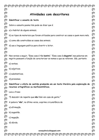 sosequência.blogspot.com
Atividades com descritores
Identificar o assunto do texto
Sobre o assunto poema lido pode-se dizer que é
a) o habitat de alguns animais.
b) os tipos de materiais que foram utilizados para construir as casas e quem mora nela.
c) como são construídas as casas dos animais.
d) usa a linguagem poética para divertir o leitor.
Nos versos a seguir, “Essa casa é tão bonita”, “Essa casa é elegante”,nas palavras em
negrito possuem a função de caracterizar os nomes a que se referem. São, portanto
a) verbos.
b) adjetivos.
c) substantivos.
d) pronomes.
Identificar o efeito de sentido produzido em um texto literário pela exploração de
recursos ortográficos ou morfossintáticos.
Leia a frase:
“E descobri de repente que não falei em casa de gente.”
A palavra “não”, no último verso, exprime circunstância de
a) afirmação.
b) sugestão.
c) negação.
d) dúvida.
 