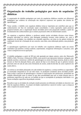 sosequência.blogspot.com
Organização do trabalho pedagógico por meio de sequências
didáticas
A organização do trabalho pedagógico por meio de sequências didáticas constitui um diferencial
pedagógico que colabora na consecução dos objetivos expressos nos quadros dos direitos de
aprendizagem.
Nesse sentido, o trabalho com sequência didática torna-se importante por contribuir para que os
conhecimentos em fase de construção sejam consolidados e outras aquisições sejam possíveis
progressivamente, pois a organização dessas atividades prevê uma progressão modular, a partir do
levantamento dos conhecimentos que os alunos já possuem sobre um determinado assunto.
Ao organizar a sequência didática, o professor poderá incluir atividades diversas como leitura,
pesquisa individual ou coletiva, aula dialogada, produções textuais, aulas práticas, etc., pois a
sequência de atividades visa trabalhar um conteúdo específico, um tema ou um gênero textual da
exploração inicial até a formação de um conceito, uma ideia, uma elaboração prática, uma produção
escrita.
A aprendizagem significativa por meio do trabalho com sequências didáticas supõe um ensino
sistemático que permita a criança explorar, experimentar, reorganizar informações e conceitos, com
vistas à conquista de novas aquisições.
O trabalho pedagógico a partir de SD tem sido apontado por alguns autores, entre eles Marcuschi
(2008) e Dolz, Noverraz e Schneuwly (2004), como positivo por apresentar inúmeras vantagens, que
poderão auxiliar a minimizar o déficit de aprendizagem no ensino de língua materna, desde as séries
iniciais ao final da educação básica, pois, apesar de hoje se ter clareza de que os gêneros textuais
precisam estar em sala de aula como ferramenta de ensino, ainda há dúvidas de como explorá-lo de
modo efetivo.
Ao realizar as atividades planejadas em cada módulo da sequência, a criança mobiliza as capacidades
já construídas integrando-as em um todo maior. As produções resultantes dessa atividade possibi-
litam avaliar o processo de aprendizagem e orientar as intervenções dos professores, permitindo um
trabalho diferenciado entre os alunos já que abre possibilidade para que se tenha atenção para os
problemas específicos de cada um, na medida em que se acompanha as produções individuais e se
fazem avaliações específicas da produção corrente.
Ressalta-se que as atividades de avaliação estarão presentes em diferentes atividades no decorrer e no
final da sequência didática. Ao propor atividades exploratórias é possível avaliar o que a criança já
sabe a respeito do assunto tratado
 