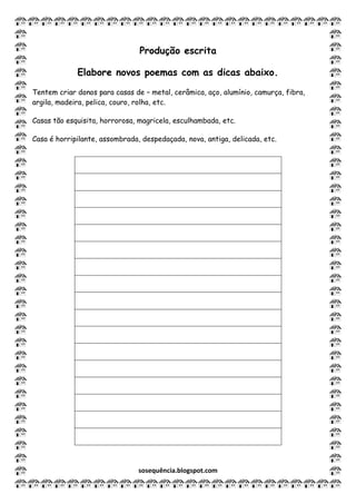 sosequência.blogspot.com
Produção escrita
Elabore novos poemas com as dicas abaixo.
Tentem criar donos para casas de – metal, cerâmica, aço, alumínio, camurça, fibra,
argila, madeira, pelica, couro, rolha, etc.
Casas tão esquisita, horrorosa, magricela, esculhambada, etc.
Casa é horripilante, assombrada, despedaçada, nova, antiga, delicada, etc.
 