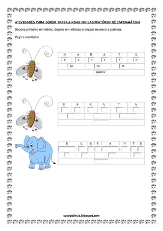 sosequência.blogspot.com
ATIVIDADES PARA SEREM TRABALHADAS NO LABORATÓRIO DE INFORMÁTICA
Separa primeiro em letras, depois em sílabas e depois escreva a palavra.
Veja o exemplo:
B A R A T A
B A R A T A
BA RA TA
BARATA
B A R A T A
E L E F A N T E
 