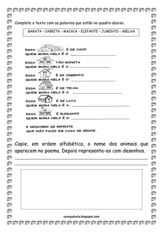 sosequência.blogspot.com
Complete o texto com as palavras que estão no quadro abaixo.
BARATA – CABRITA – MACACA – ELEFANTE – JUMENTO - ABELHA
Copie, em ordem alfabética, o nome dos animais que
aparecem no poema. Depois represente-os com desenhos.
______________________________________________________
______________________________________________________
 