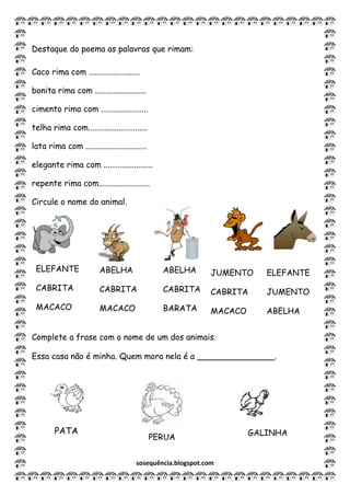sosequência.blogspot.com
Destaque do poema as palavras que rimam:
Caco rima com .........................
bonita rima com .........................
cimento rima com .......................
telha rima com.............................
lata rima com ..............................
elegante rima com ........................
repente rima com.........................
Circule o nome do animal.
Complete a frase com o nome de um dos animais.
Essa casa não é minha. Quem mora nela é a _______________.
ABELHA
CABRITA
MACACO
ELEFANTE
CABRITA
MACACO
ABELHA
CABRITA
BARATA
JUMENTO
CABRITA
MACACO
ELEFANTE
JUMENTO
ABELHA
GALINHAPATA
PERUA
 