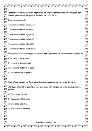 sosequência.blogspot.com
Estabelecer relações entre segmentos de texto, identificando substituições por
formas pronominais de grupos nominais de referência.
Leia silenciosamente:
“…quem mora nela é o macaco.”
“…quem mora nela é a cabrita.”
“…quem mora nela é o jumento.”
“…quem mora nela é a abelha.”
“…quem mora nela é a barata.”
“…quem mora nela é o elefante.”
O objetivo do autor ao repetir a palavra “nela”, presente em vários versos do poema foi
a) retomar a palavra casa.
b) retomar o dono da casa.
c) retomar o material da casa.
d) retomar título do poema.
Identificar marcas do foco narrativo num enunciado de narrativa literária.
Marque a alternativa que indica que o poema é narrado por um eu-lírico em primeira
pessoa.
a) Essa casa é de caco.
b) Essa casa é tão bonita.
c) Essa casa, boa obra.
d) E descobri de repente.
 