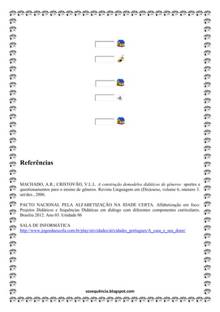 sosequência.blogspot.com
Referências
MACHADO, A.R.; CRISTOVÃO, V.L.L. A construção demodelos didáticos de gêneros: aportes e
questionamentos para o ensino de gêneros. Revista Linguagem em (Dis)curso, volume 6, número 3.
set/dez., 2006.
PACTO NACIONAL PELA ALFABETIZAÇÃO NA IDADE CERTA. Alfabetização em foco:
Projetos Didáticos e Sequências Didáticas em diálogo com diferentes componentes curriculares.
Brasília 2012. Ano 03. Unidade 06
SALA DE INFORMÁTICA
http://www.jogosdaescola.com.br/play/atividades/atividades_portugues/A_casa_e_seu_dono/
 