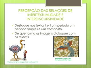PERCEPÇÃO DAS RELAÇÕES DE
INTERTEXTUALIDADE E
INTERDISCURSIVIDADE
 Destaque nos textos I e II um período um
período simples e um composto.
 De que forma as imagens dialogam com
os textos?
A figueira e o pavão, 1895,
ilustração de Walter Crane.
-
http://cursomgme.blogspot.com.br/p/sa.html
 