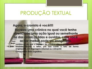 PRODUÇÃO TEXTUAL
Agora, o cronista é você!!!!
Escreva uma crônica no qual você tenha
vivenciado uma ação igual ou semelhante
as das crônicas lidas e ouvidas, caso você
achar melhor pode ser imaginária.
 Lembre-se de que o objetivo da crônica não é só informar, mas
também divertir o leitor, por isso conte o fato de forma
engraçada, em linguagem informal ou coloquial;
 Coloque um título sugestivo;
 