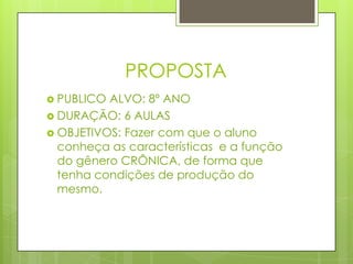 PROPOSTA
 PUBLICO ALVO: 8º ANO
 DURAÇÃO: 6 AULAS
 OBJETIVOS: Fazer com que o aluno
conheça as características e a função
do gênero CRÔNICA, de forma que
tenha condições de produção do
mesmo.
 