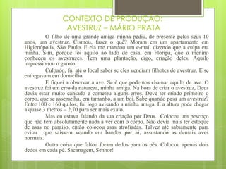 CONTEXTO DE PRODUÇÃO:
AVESTRUZ – MÁRIO PRATA
O filho de uma grande amiga minha pediu, de presente pelos seus 10
anos, um avestruz. Cismou, fazer o quê? Moram em um apartamento em
Higienópolis, São Paulo. E ela me mandou um e-mail dizendo que a culpa era
minha. Sim, porque foi aquilo ao lado de casa, em Floripa, que o menino
conheceu os avestruzes. Tem uma plantação, digo, criação deles. Aquilo
impressionou o garoto.
Culpado, fui até o local saber se eles vendiam filhotes de avestruz. E se
entregavam em domicílio.
E fiquei a observar a ave. Se é que podemos chamar aquilo de ave. O
avestruz foi um erro da natureza, minha amiga. Na hora de criar o avestruz, Deus
devia estar muito cansado e cometeu alguns erros. Deve ter criado primeiro o
corpo, que se assemelha, em tamanho, a um boi. Sabe quando pesa um avestruz?
Entre 100 e 160 quilos, fui logo avisando a minha amiga. E a altura pode chegar
a quase 3 metros – 2,70 para ser mais exato.
Mas eu estava falando da sua criação por Deus. Colocou um pescoço
que não tem absolutamente nada a ver com o corpo. Não devia mais ter estoque
de asas no paraiso, então colocou asas atrofiadas. Talvez até sabiamente para
evitar que saíssem voando em bandos por ai, assustando as demais aves
normais.
Outra coisa que faltou foram dedos para os pés. Colocou apenas dois
dedos em cada pé. Sacanagem, Senhor!
 