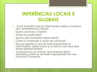 INFERÊNCIAS LOCAIS E
GLOBAIS
 Você acredita que as informações sobre o avestruz,
são verdadeiras ou falsas?
 Quem escreveu o texto?
 Onde foi publicado?
 Qual o provável leitor desse texto?
 Como é chamado o autor de crônicas?
 Na sua opinião o que foi mais importante as
informações sobre a ave ou a forma com que elas
foram apresentadas?
 Você já teve um animal, que embora dócil,
doméstico tinha se tornado inapropriado em seu
convívio? Comente.
 