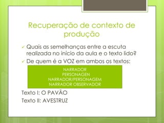 Recuperação de contexto de
produção
 Quais as semelhanças entre a escuta
realizada no início da aula e o texto lido?
 De quem é a VOZ em ambos os textos:
Texto I: O PAVÃO
Texto II: AVESTRUZ
NARRADOR
PERSONAGEN
NARRADOR/PERSONAGEM
NARRADOR OBSERVADOR
 