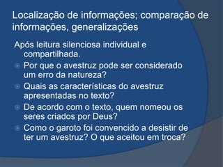 Localização de informações; comparação de
informações, generalizações
Após leitura silenciosa individual e
compartilhada.
 Por que o avestruz pode ser considerado
um erro da natureza?
 Quais as características do avestruz
apresentadas no texto?
 De acordo com o texto, quem nomeou os
seres criados por Deus?
 Como o garoto foi convencido a desistir de
ter um avestruz? O que aceitou em troca?
 