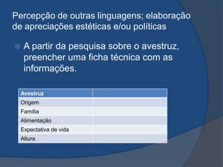 Percepção de outras linguagens; elaboração
de apreciações estéticas e/ou políticas
 A partir da pesquisa sobre o avestruz,
preencher uma ficha técnica com as
informações.
Avestruz
Origem
Família
Alimentação
Expectativa de vida
Altura
 