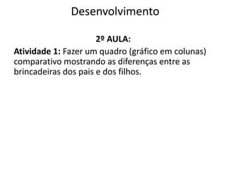 Desenvolvimento
2º AULA:
Atividade 1: Fazer um quadro (gráfico em colunas)
comparativo mostrando as diferenças entre as
brincadeiras dos pais e dos filhos.
 