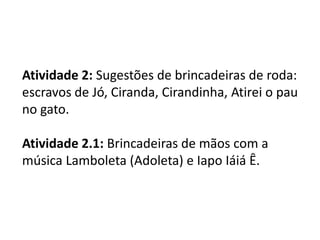 Atividade 2: Sugestões de brincadeiras de roda:
escravos de Jó, Ciranda, Cirandinha, Atirei o pau
no gato.
Atividade 2.1: Brincadeiras de mãos com a
música Lamboleta (Adoleta) e Iapo Iáiá Ê.
 
