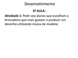 Desenvolvimento
3º AULA:
Atividade 1: Pedir aos alunos que escolham a
brincadeira que mais gostam e produzir um
desenho utilizando massa de modelar.
 
