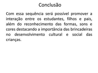 Conclusão
Com essa sequência será possível promover a
interação entre os estudantes, filhos e pais,
além do reconhecimento das formas, sons e
cores destacando a importância das brincadeiras
no desenvolvimento cultural e social das
crianças.
 