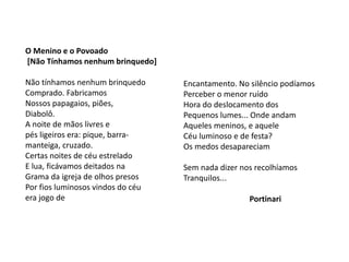 O Menino e o Povoado
[Não Tínhamos nenhum brinquedo]
Não tínhamos nenhum brinquedo
Comprado. Fabricamos
Nossos papagaios, piões,
Diabolô.
A noite de mãos livres e
pés ligeiros era: pique, barra-
manteiga, cruzado.
Certas noites de céu estrelado
E lua, ficávamos deitados na
Grama da igreja de olhos presos
Por fios luminosos vindos do céu
era jogo de
Encantamento. No silêncio podíamos
Perceber o menor ruído
Hora do deslocamento dos
Pequenos lumes... Onde andam
Aqueles meninos, e aquele
Céu luminoso e de festa?
Os medos desapareciam
Sem nada dizer nos recolhíamos
Tranquilos...
Portinari
 