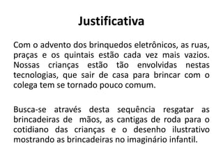Justificativa
Com o advento dos brinquedos eletrônicos, as ruas,
praças e os quintais estão cada vez mais vazios.
Nossas crianças estão tão envolvidas nestas
tecnologias, que sair de casa para brincar com o
colega tem se tornado pouco comum.
Busca-se através desta sequência resgatar as
brincadeiras de mãos, as cantigas de roda para o
cotidiano das crianças e o desenho ilustrativo
mostrando as brincadeiras no imaginário infantil.
 