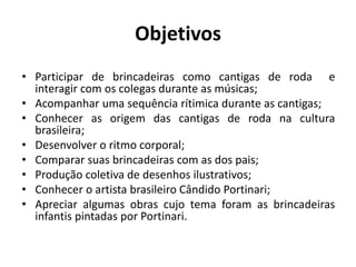 Objetivos
• Participar de brincadeiras como cantigas de roda e
interagir com os colegas durante as músicas;
• Acompanhar uma sequência rítimica durante as cantigas;
• Conhecer as origem das cantigas de roda na cultura
brasileira;
• Desenvolver o ritmo corporal;
• Comparar suas brincadeiras com as dos pais;
• Produção coletiva de desenhos ilustrativos;
• Conhecer o artista brasileiro Cândido Portinari;
• Apreciar algumas obras cujo tema foram as brincadeiras
infantis pintadas por Portinari.
 
