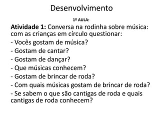 Desenvolvimento
1º AULA:
Atividade 1: Conversa na rodinha sobre música:
com as crianças em círculo questionar:
- Vocês gostam de música?
- Gostam de cantar?
- Gostam de dançar?
- Que músicas conhecem?
- Gostam de brincar de roda?
- Com quais músicas gostam de brincar de roda?
- Se sabem o que são cantigas de roda e quais
cantigas de roda conhecem?
 