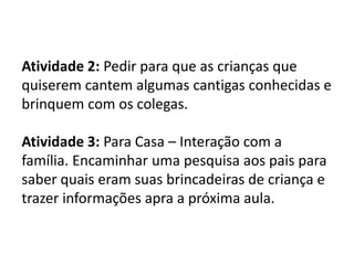 Atividade 2: Pedir para que as crianças que
quiserem cantem algumas cantigas conhecidas e
brinquem com os colegas.
Atividade 3: Para Casa – Interação com a
família. Encaminhar uma pesquisa aos pais para
saber quais eram suas brincadeiras de criança e
trazer informações apra a próxima aula.
 