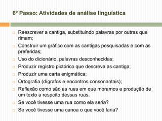 6º Passo: Atividades de análise linguística
 Reescrever a cantiga, substituindo palavras por outras que
rimam;
 Construir um gráfico com as cantigas pesquisadas e com as
preferidas;
 Uso do dicionário, palavras desconhecidas;
 Produzir registro pictórico que descreva as cantiga;
 Produzir uma carta enigmática;
 Ortografia (dígrafos e encontros consonantais);
 Reflexão como são as ruas em que moramos e produção de
um texto a respeito dessas ruas.
 Se você tivesse uma rua como ela seria?
 Se você tivesse uma canoa o que você faria?
 