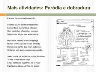 Mais atividades: Paródia e dobradura
Parodia: Se essa rua fosse minha
Se essa rua, se essa rua fosse minha
Eu mandava, eu mandava arborizar
Com plantinhas e florzinhas coloridas
Só pro meu, só pro meu amor cheirar.
Nessa rua, nessa rua tem uma praça
Que se chama, que se chama amorzão
Dentro dela, dentro dela ficam os bancos
Onde fico com quem roubou meu coração.
Se eu plantar, se eu plantar muitas florzinhas
Tu irás, tu irás ter que regar
Se eu plantar, se eu plantar pra tu regar
É porque gosto que venhas me ajudar.
 