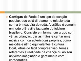  Cantigas de Roda é um tipo de canção
popular, que está diretamente relacionada
com a brincadeira de roda. A prática é comum
em todo o Brasil e faz parte do folclore
brasileiro. Consiste em formar um grupo com
várias crianças, dar as mãos e cantar uma
música com características próprias, como
melodia e ritmo equivalentes à cultura
local, letras de fácil compreensão, temas
referentes à realidade da criança ou ao seu
universo imaginário e geralmente com
 